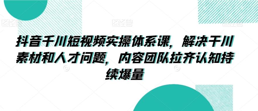 抖音千川短视频实操体系课，解决干川素材和人才问题，内容团队拉齐认知持续爆量-E家云商