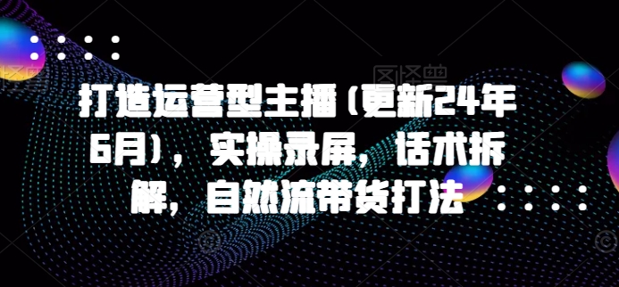 打造运营型主播(更新25年3月)，实操录屏，话术拆解，自然流带货打法-E家云商