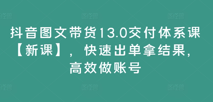 抖音图文带货13.0交付体系课【新课】，快速出单拿结果，高效做账号-E家云商