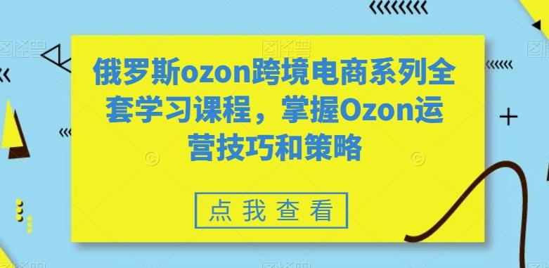 俄罗斯ozon跨境电商系列全套学习课程，掌握Ozon运营技巧和策略-E家云商
