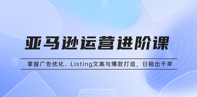 亚马逊运营进阶课：掌握广告优化、Listing文案与爆款打造，日销出千单-E家云商