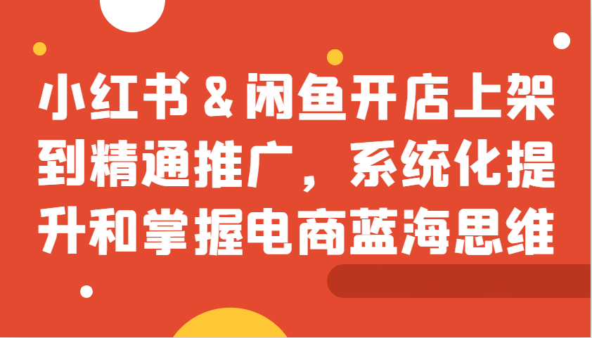 小红书&闲鱼开店上架到精通推广，系统化提升和掌握电商蓝海思维-E家云商