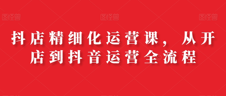 抖店精细化运营课，从开店到抖音运营全流程-w 刷的