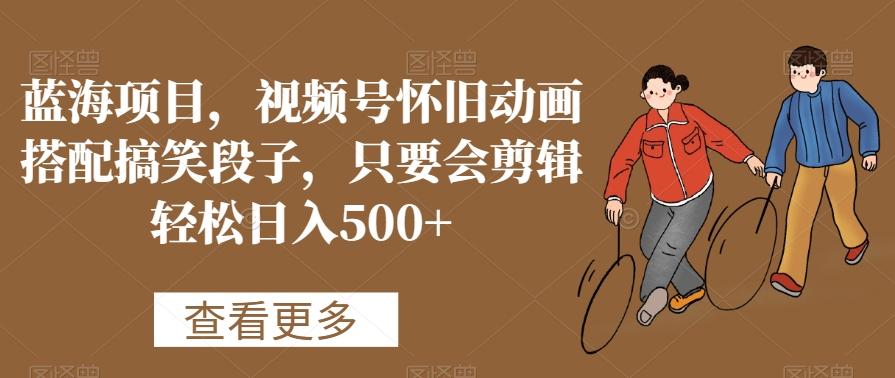 蓝海项目，视频号怀旧动画搭配搞笑段子，只要会剪辑轻松日入500+【揭秘】-E家云商