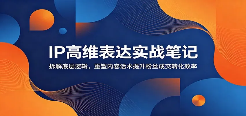 IP高维表达实战笔记：拆解底层逻辑，重塑内容话术提升粉丝成交转化效率-e家网