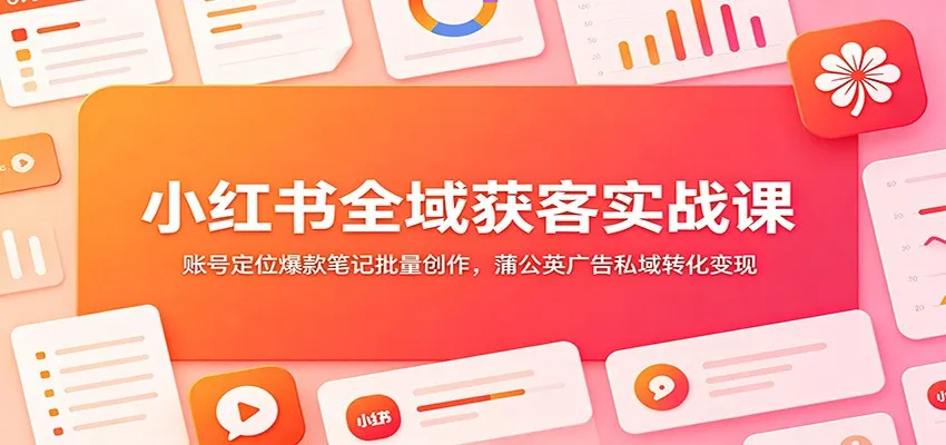 小红书全域获客实战课：账号定位爆款笔记批量创作，蒲公英广告私域转化变现-e家网
