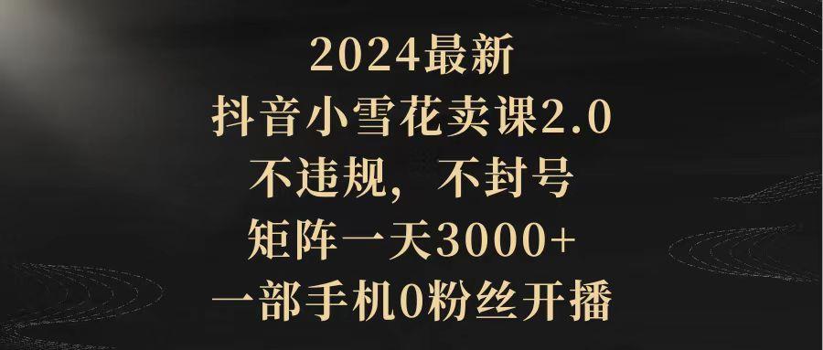 (9639期)2024最新抖音小雪花卖课2.0 不违规 不封号 矩阵一天3000+一部手机0粉丝开播-E家云商