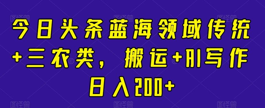 今日头条蓝海领域传统+三农类，搬运+AI写作日入200+-e家网