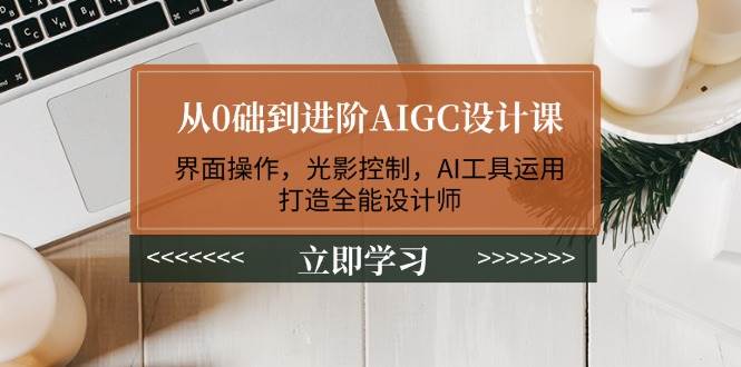 从0础到进阶AIGC设计课：界面操作，光影控制，AI工具运用，打造全能设计师-E家云商