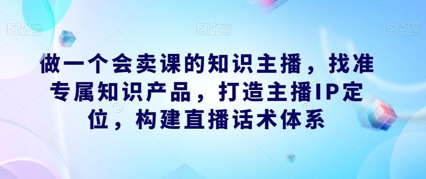 做一个会卖课的知识主播，找准专属知识产品，打造主播IP定位，构建直播话术体系-E家云商