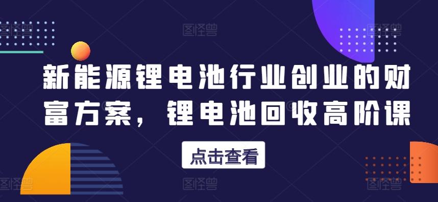 新能源锂电池行业创业的财富方案，锂电池回收高阶课-E家云商