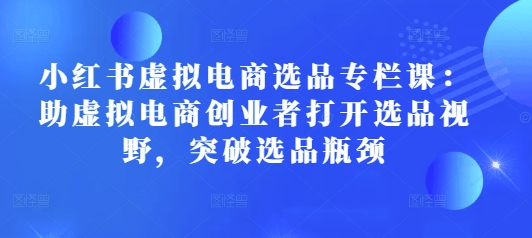 小红书虚拟电商选品专栏课：助虚拟电商创业者打开选品视野，突破选品瓶颈-E家云商
