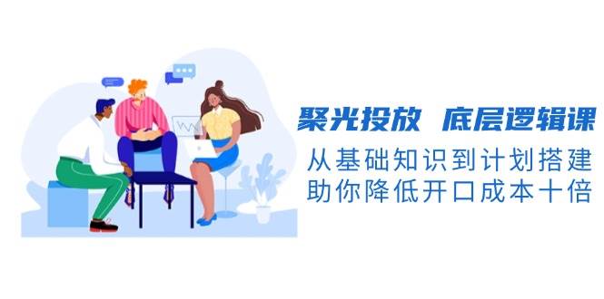 聚光投放底层逻辑课，从基础知识到计划搭建，助你降低开口成本十倍-E家云商
