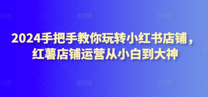 2024手把手教你玩转小红书店铺，红薯店铺运营从小白到大神-E家云商