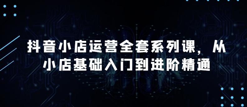 抖音小店运营全套系列课，全新升级，从小店基础入门到进阶精通，系统掌握月销百万小店的核心秘密-E家云商