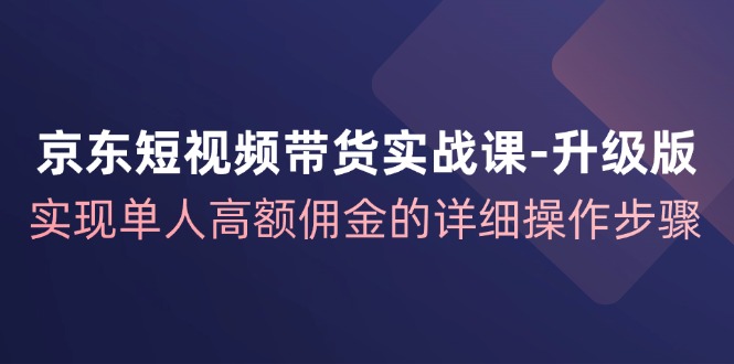 京东短视频带货实战课升级版，实现单人高额佣金的详细操作步骤-E家云商