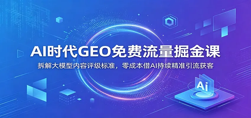 AI时代GEO免费流量掘金课：拆解大模型内容评级标准，零成本借AI持续精准引流获客-e家网