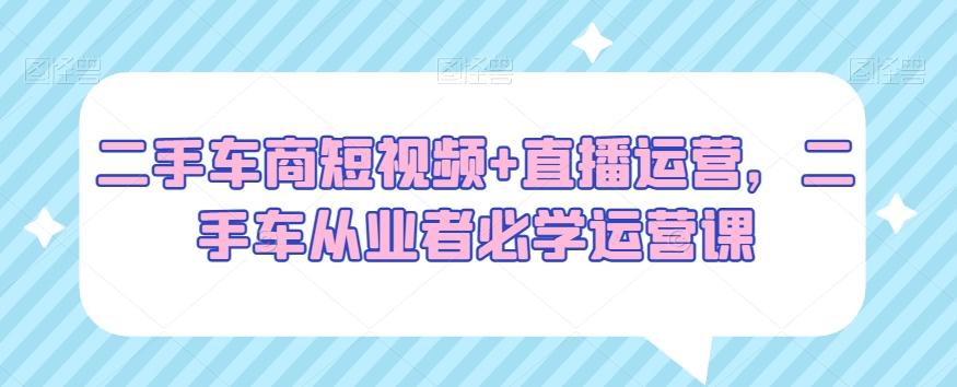二手车商短视频+直播运营，二手车从业者必学运营课-w 刷的