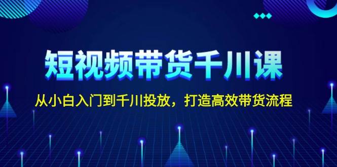 短视频带货千川课，从小白入门到千川投放，打造高效带货流程-E家云商