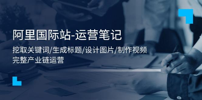 阿里国际站-运营笔记：挖取关键词/生成标题/设计图片/制作视频/56节课-E家云商