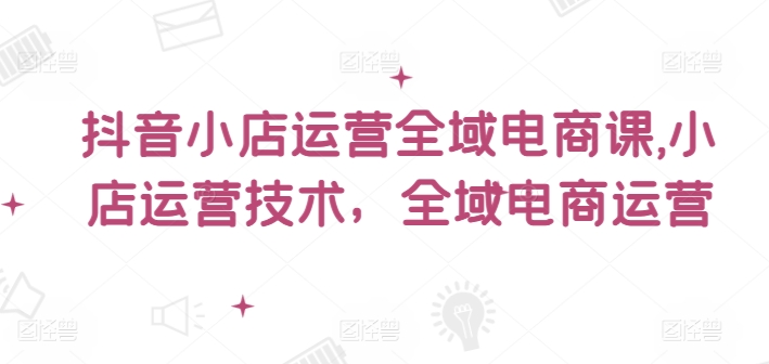 抖音小店运营全域电商课，​小店运营技术，全域电商运营-E家云商