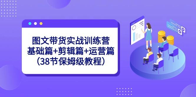 图文带货实战训练营：基础篇+剪辑篇+运营篇（38节保姆级教程）-E家云商