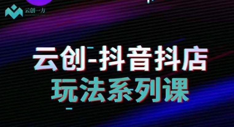 云创-抖音小店系列课,抖音小店运营全攻略