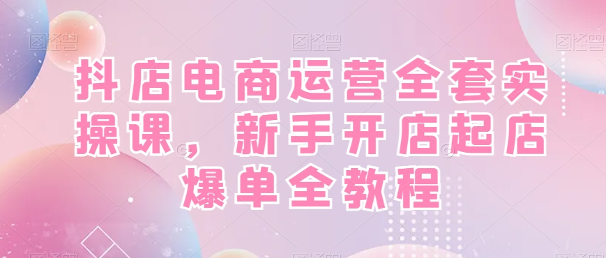 抖店电商运营全套实操课，新手开店起店爆单全教程-e家网