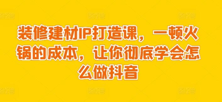 装修建材IP打造课，一顿火锅的成本，让你彻底学会怎么做抖音-E家云商