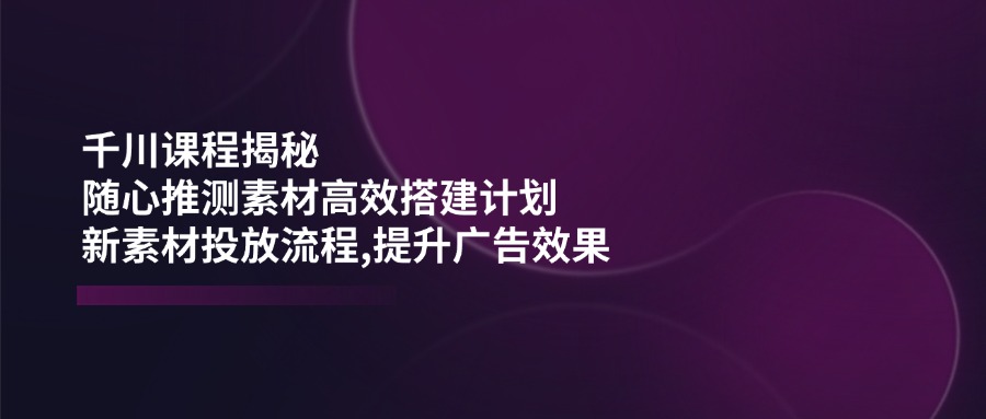 千川课程揭秘：随心推测素材高效搭建计划,新素材投放流程,提升广告效果-E家云商
