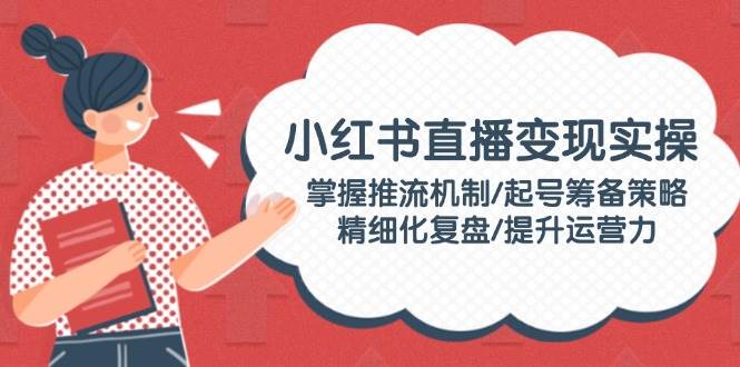 小红书直播变现实操：掌握推流机制/起号筹备策略/精细化复盘/提升运营力-E家云商