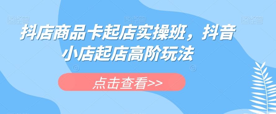 抖店商品卡起店实操班，抖音小店起店高阶玩法-E家云商