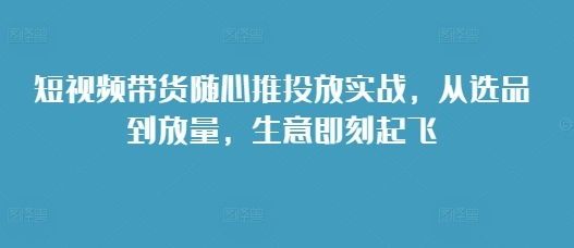 短视频带货随心推投放实战，从选品到放量，生意即刻起飞-E家云商