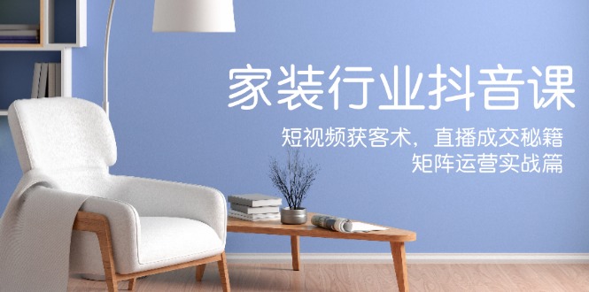 家装抖音课：短视频获客术，直播成交秘籍，矩阵运营实战篇-E家云商