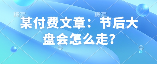 某付费文章：节后大盘会怎么走?-E家云商
