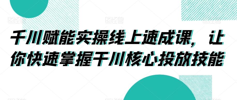 千川赋能实操线上速成课，让你快速掌握干川核心投放技能-e家网