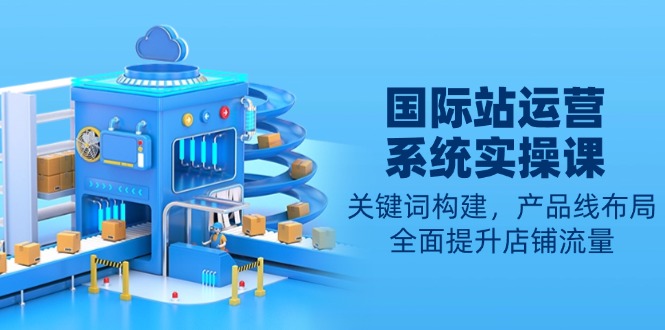 国际站运营系统实操课：关键词构建，产品线布局，全面提升店铺流量-E家云商