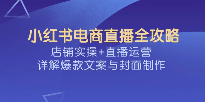 小红书电商直播全攻略，店铺实操+直播运营，详解爆款文案与封面制作-E家云商