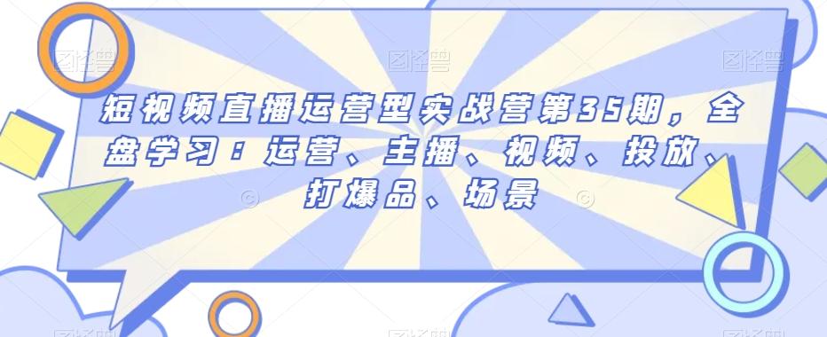 短视频直播运营型实战营第35期，全盘学习：运营、主播、视频、投放、打爆品、场景-E家云商