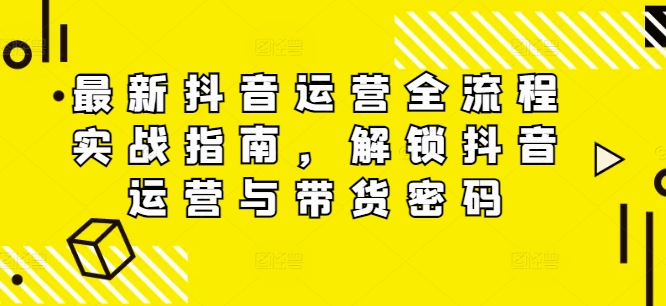 最新抖音运营全流程实战指南，解锁抖音运营与带货密码-E家云商