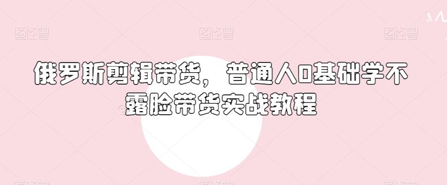 俄罗斯产品剪辑带货，普通人0基础学不露脸带货实战教程-E家云商