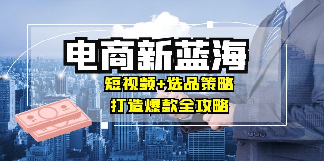 商家必看电商新蓝海：短视频+选品策略，打造爆款全攻略，月入10w+-E家云商