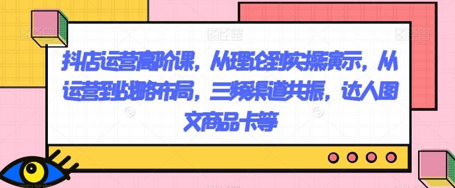 抖店运营高阶课，从理论到实操演示，从运营到战略布局，三频渠道共振，达人图文商品卡等-E家云商