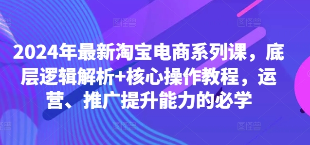 2024年最新淘宝电商系列课，底层逻辑解析+核心操作教程，运营、推广提升能力的必学-E家云商
