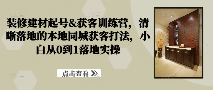 装修建材起号&获客训练营，​清晰落地的本地同城获客打法，小白从0到1落地实操-E家云商