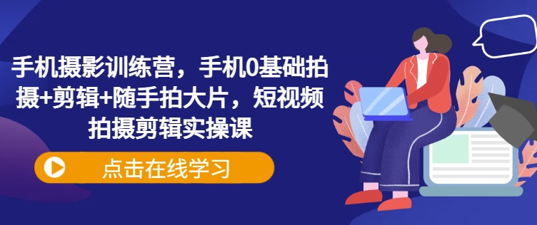 手机摄影训练营，手机0基础拍摄+剪辑+随手拍大片，短视频拍摄剪辑实操课-E家云商