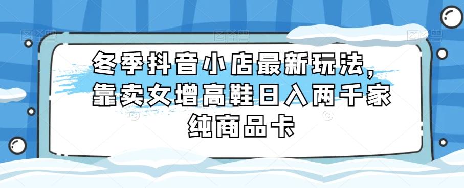 冬季抖音小店最新玩法，靠卖女增高鞋日入两千家纯商品卡【揭秘】-e家网
