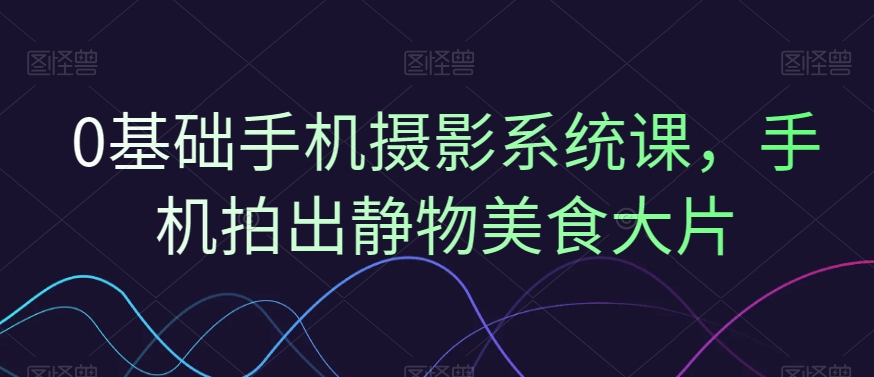 0基础手机摄影系统课，手机拍出静物美食大片-e家网