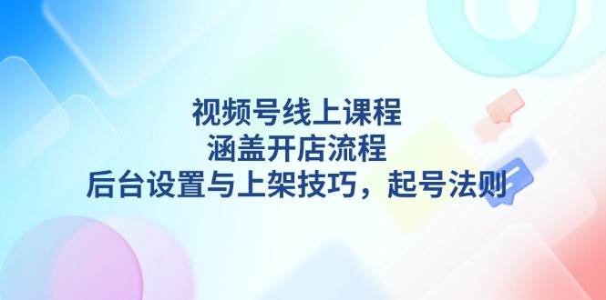 视频号线上课程详解，涵盖开店流程，后台设置与上架技巧，起号法则-E家云商