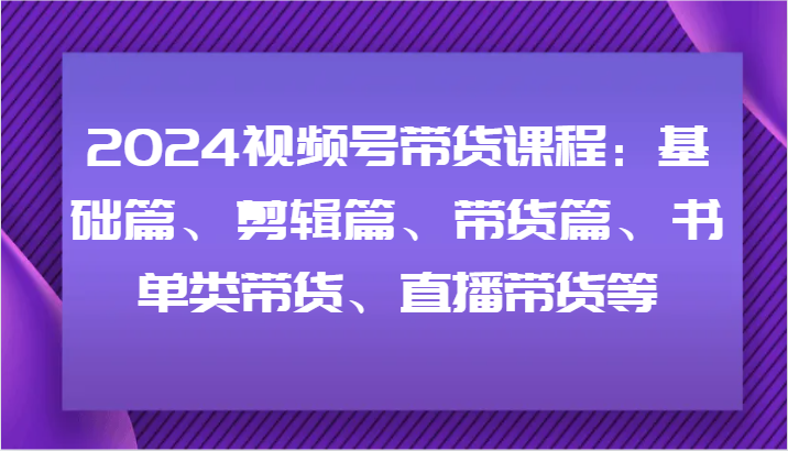 2024视频号带货课程：基础篇、剪辑篇、带货篇、书单类带货、直播带货等-E家云商